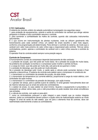 78
2.15.5 Aplicações
O sistema de controle unitário de seleção automática é empregado nos seguintes casos:
1. para proteção de equipamentos, quando a saída do controlador da variável que atinge valores
perigosos é cortada e outro controlador assume o controle.
2. para aumentar a confiabilidade da malha de controle, quando são colocados instrumentos
redundantes.
É o que ocorre em instrumentação de plantas nucleares, onde se utilizam geralmente três
transmissores para cada variável crítica; um seletor de sinais escolhe o valor mais seguro,
conforme uma programação pré-determinada. Para otimizar o controle do sistema, de modo que a
variável com valor mais próximo do valor crítico seja a responsável pelo controle. Têm-se vários
controladores, porém, apenas o controlador da variável com o valor crítico assume o controle do
sistema.
O operador final do controle estará sempre numa posição segura.
Controle de Compressor
O funcionamento correto do compressor depende basicamente de três variáveis:
1. a pressão de sucção, que não pode ser muito baixa. Se a pressão de sucção for muito baixa,
há problema de cavitação na bomba e o compressor pode inverter o sentido do fluxo.
2. a carga do motor, que não pode ser muito alta, sob pena de se queimar o motor.
3. a pressão de descarga, que não pode ser muito elevada.
Se a pressão da descarga subir muito, a vazão após a válvula pode aumentar demais e ficar
pulsante e descontínua. O sistema de controle auto-seletor para o compressor é constituído de:
1. o transmissor e o controlador de pressão de sucção, de ação direta.
2. o transmissor de temperatura (ou corrente elétrica), proporcional a carga do motor elétrico, com
controlador de ação inversa.
3. o transmissor e o controlador da pressão de descarga, com ação inversa.
4. o gerador de rampa, para a partida suave do sistema. O sinal gerador manualmente deve ser
da mesma natureza que os sinais de saída dos controladores.
5. o seletor de sinais, no caso seletor do sinal mínimo. Quando o equipamento é pneumático, é
necessário se utilizar vários reles, pois o relé pneumático só pode receber dois sinais simultâneos
nas entradas.
6. a válvula de controle, com ação ar para-abrir.
7. como os controladores possuem a ação integral e para impedir que os modos integrais
saturem, todos os controladores devem possuir a opção extra de realimentação externa ao modo
integral. O sinal da saída do relé seletor, que vai para o elemento final de controle, deve ser
realimentado externamente a todos os controladores.
 