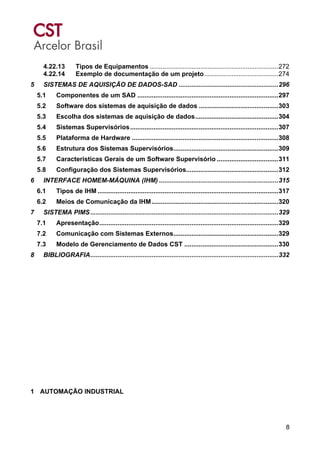 8
4.22.13 Tipos de Equipamentos .......................................................................272
4.22.14 Exemplo de documentação de um projeto.........................................274
5 SISTEMAS DE AQUISIÇÃO DE DADOS-SAD .......................................................296
5.1 Componentes de um SAD ..............................................................................297
5.2 Software dos sistemas de aquisição de dados ............................................303
5.3 Escolha dos sistemas de aquisição de dados..............................................304
5.4 Sistemas Supervisórios..................................................................................307
5.5 Plataforma de Hardware .................................................................................308
5.6 Estrutura dos Sistemas Supervisórios..........................................................309
5.7 Características Gerais de um Software Supervisório ..................................311
5.8 Configuração dos Sistemas Supervisórios...................................................312
6 INTERFACE HOMEM-MÁQUINA (IHM) ..................................................................315
6.1 Tipos de IHM ....................................................................................................317
6.2 Meios de Comunicação da IHM......................................................................320
7 SISTEMA PIMS........................................................................................................329
7.1 Apresentação...................................................................................................329
7.2 Comunicação com Sistemas Externos..........................................................329
7.3 Modelo de Gerenciamento de Dados CST ....................................................330
8 BIBLIOGRAFIA........................................................................................................332
1 AUTOMAÇÃO INDUSTRIAL
 