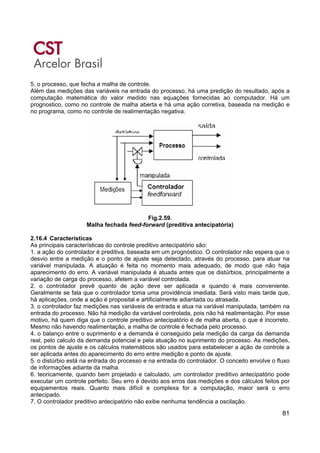 81
5. o processo, que fecha a malha de controle.
Além das medições das variáveis na entrada do processo, há uma predição do resultado, após a
computação matemática do valor medido nas equações fornecidas ao computador. Há um
prognostico, como no controle de malha aberta e há uma ação corretiva, baseada na medição e
no programa, como no controle de realimentação negativa.
Fig.2.59.
Malha fechada feed-forward (preditiva antecipatória)
2.16.4 Características
As principais características do controle preditivo antecipatório são:
1. a ação do controlador é preditiva, baseada em um prognóstico. O controlador não espera que o
desvio entre a medição e o ponto de ajuste seja detectado, através do processo, para atuar na
variável manipulada. A atuação é feita no momento mais adequado, de modo que não haja
aparecimento do erro. A variável manipulada é atuada antes que os distúrbios, principalmente a
variação de carga do processo, afetem a variável controlada.
2. o controlador prevê quanto de ação deve ser aplicada e quando é mais conveniente.
Geralmente se fala que o controlador toma uma providência imediata. Será visto mais tarde que,
há aplicações, onde a ação é proposital e artificialmente adiantada ou atrasada.
3. o controlador faz medições nas variáveis de entrada e atua na variável manipulada, também na
entrada do processo. Não há medição da variável controlada, pois não há realimentação. Por esse
motivo, há quem diga que o controle preditivo antecipatório é de malha aberta, o que é incorreto.
Mesmo não havendo realimentação, a malha de controle é fechada pelo processo.
4. o balanço entre o suprimento e a demanda é conseguido pela medição da carga da demanda
real, pelo calculo da demanda potencial e pela atuação no suprimento do processo. As medições,
os pontos de ajuste e os cálculos matemáticos são usados para estabelecer a ação de controle a
ser aplicada antes do aparecimento do erro entre medição e ponto de ajuste.
5. o distúrbio está na entrada do processo e na entrada do controlador. O conceito envolve o fluxo
de informações adiante da malha.
6. teoricamente, quando bem projetado e calculado, um controlador preditivo antecipatório pode
executar um controle perfeito. Seu erro é devido aos erros das medições e dos cálculos feitos por
equipamentos reais. Quanto mais difícil e complexa for a computação, maior será o erro
antecipado.
7. O controlador preditivo antecipatório não exibe nenhuma tendência a oscilação.
 