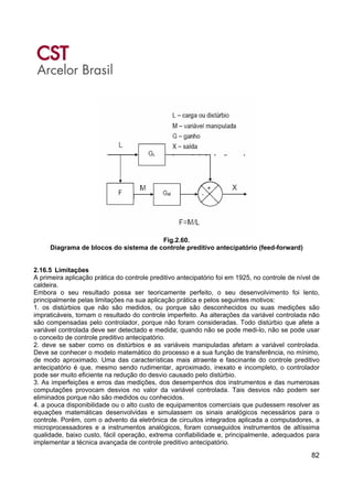 82
Fig.2.60.
Diagrama de blocos do sistema de controle preditivo antecipatório (feed-forward)
2.16.5 Limitações
A primeira aplicação prática do controle preditivo antecipatório foi em 1925, no controle de nível de
caldeira.
Embora o seu resultado possa ser teoricamente perfeito, o seu desenvolvimento foi lento,
principalmente pelas limitações na sua aplicação prática e pelos seguintes motivos:
1. os distúrbios que não são medidos, ou porque são desconhecidos ou suas medições são
impraticáveis, tornam o resultado do controle imperfeito. As alterações da variável controlada não
são compensadas pelo controlador, porque não foram consideradas. Todo distúrbio que afete a
variável controlada deve ser detectado e medida; quando não se pode medi-lo, não se pode usar
o conceito de controle preditivo antecipatório.
2. deve se saber como os distúrbios e as variáveis manipuladas afetam a variável controlada.
Deve se conhecer o modelo matemático do processo e a sua função de transferência, no mínimo,
de modo aproximado. Uma das características mais atraente e fascinante do controle preditivo
antecipatório é que, mesmo sendo rudimentar, aproximado, inexato e incompleto, o controlador
pode ser muito eficiente na redução do desvio causado pelo distúrbio.
3. As imperfeições e erros das medições, dos desempenhos dos instrumentos e das numerosas
computações provocam desvios no valor da variável controlada. Tais desvios não podem ser
eliminados porque não são medidos ou conhecidos.
4. a pouca disponibilidade ou o alto custo de equipamentos comerciais que pudessem resolver as
equações matemáticas desenvolvidas e simulassem os sinais analógicos necessários para o
controle. Porém, com o advento da eletrônica de circuitos integrados aplicada a computadores, a
microprocessadores e a instrumentos analógicos, foram conseguidos instrumentos de altíssima
qualidade, baixo custo, fácil operação, extrema confiabilidade e, principalmente, adequados para
implementar a técnica avançada de controle preditivo antecipatório.
 