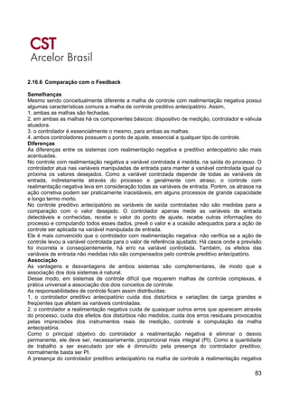 83
2.16.6 Comparação com o Feedback
Semelhanças
Mesmo sendo conceitualmente diferente a malha de controle com realimentação negativa possui
algumas características comuns a malha de controle preditivo antecipatório. Assim,
1. ambas as malhas são fechadas.
2. em ambas as malhas há os componentes básicos: dispositivo de medição, controlador e válvula
atuadora.
3. o controlador é essencialmente o mesmo, para ambas as malhas.
4. ambos controladores possuem o ponto de ajuste, essencial a qualquer tipo de controle.
Diferenças
As diferenças entre os sistemas com realimentação negativa e preditivo antecipatório são mais
acentuadas.
No controle com realimentação negativa a variável controlada é medida, na saída do processo. O
controlador atua nas variáveis manipuladas de entrada para manter a variável controlada igual ou
próxima os valores desejados. Como a variável controlada depende de todas as variáveis de
entrada, indiretamente através do processo e geralmente com atraso, o controle com
realimentação negativa leva em consideração todas as variáveis de entrada. Porém, os atrasos na
ação corretiva podem ser praticamente inaceitáveis, em alguns processos de grande capacidade
e longo termo morto.
No controle preditivo antecipatório as variáveis de saída controladas não são medidas para a
comparação com o valor desejado. O controlador apenas mede as variáveis de entrada
detectáveis e conhecidas, recebe o valor do ponto de ajuste, recebe outras informações do
processo e computando todos esses dados, prevê o valor e a ocasião adequados para a ação de
controle ser aplicada na variável manipulada de entrada.
Ele é mais convencido que o controlador com realimentação negativa: não verifica se a ação de
controle levou a variável controlada para o valor de referência ajustado. Há casos onde a previsão
foi incorreta e conseqüentemente, há erro na variável controlada. Também, os efeitos das
variáveis de entrada não medidas não são compensados pelo controle preditivo antecipatório.
Associação
As vantagens e desvantagens de ambos sistemas são complementares, de modo que a
associação dos dois sistemas é natural.
Desse modo, em sistemas de controle difícil que requerem malhas de controle complexas, é
prática universal a associação dos dois conceitos de controle.
As responsabilidades de controle ficam assim distribuídas:
1. o controlador preditivo antecipatório cuida dos distúrbios e variações de carga grandes e
freqüentes que afetam as variáveis controladas.
2. o controlador a realimentação negativa cuida de quaisquer outros erros que aparecem através
do processo, cuida dos efeitos dos distúrbios não medidos, cuida dos erros residuais provocados
pelas imprecisões dos instrumentos reais de medição, controle e computação da malha
antecipatória.
Como o principal objetivo do controlador a realimentação negativa é eliminar o desvio
permanente, ele deve ser, necessariamente, proporcional mais integral (PI). Como a quantidade
de trabalho a ser executado por ele é diminuído pela presença do controlador preditivo,
normalmente basta ser PI.
A presença do controlador preditivo antecipatório na malha de controle à realimentação negativa
 