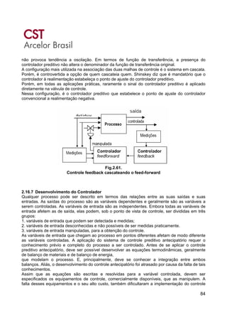 84
não provoca tendência a oscilação. Em termos de função de transferência, a presença do
controlador preditivo não altera o denominador da função de transferência original.
A configuração mais utilizada na associação das duas malhas de controle é o sistema em cascata.
Porém, é controvertida a opção de quem cascateia quem. Shinskey diz que é mandatório que o
controlador à realimentação estabeleça o ponto de ajuste do controlador preditivo.
Porém, em todas as aplicações práticas, raramente o sinal do controlador preditivo é aplicado
diretamente na válvula de controle.
Nessa configuração, é o controlador preditivo que estabelece o ponto de ajuste do controlador
convencional a realimentação negativa.
Fig.2.61.
Controle feedback cascateando o feed-forward
2.16.7 Desenvolvimento do Controlador
Qualquer processo pode ser descrito em termos das relações entre as suas saídas e suas
entradas. As saídas do processo são as variáveis dependentes e geralmente são as variáveis a
serem controladas. As variáveis de entrada são as independentes. Embora todas as variáveis de
entrada afetem as de saída, elas podem, sob o ponto de vista de controle, ser divididas em três
grupos:
1. variáveis de entrada que podem ser detectada e medidas;
2. variáveis de entrada desconhecidas e não possíveis de ser medidas praticamente.
3. variáveis de entrada manipuladas, para a obtenção do controle.
As variáveis de entrada que chegam ao processo em pontos diferentes afetam de modo diferente
as variáveis controladas. A aplicação do sistema de controle preditivo antecipatório requer o
conhecimento prévio e completo do processo a ser controlado. Antes de se aplicar o controle
preditivo antecipatório, deve ser possível desenvolver as equações termodinâmicas, geralmente
de balanço de materiais e de balanço de energia,
que modelam o processo. E, principalmente, deve se conhecer a integração entre ambos
balanços. Aliás, o desenvolvimento do controle antecipatório foi atrasado por causa da falta de tais
conhecimentos.
Assim que as equações são escritas e resolvidas para a variável controlada, devem ser
especificados os equipamentos de controle, comercialmente disponíveis, que as manipulem. A
falta desses equipamentos e o seu alto custo, também dificultaram a implementação do controle
 