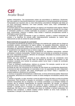 85
preditivo antecipatório. Tais equipamentos podem ser pneumáticos ou eletrônicos. Atualmente,
são mais usados os instrumentos eletrônicos, principalmente os microprocessadores de processo.
Computações que requerem dois ou mais instrumentos pneumáticos interligados são feitas por
um único instrumento eletrônico, com maior precisão, menor custo, maior confiabilidade e
operação mais simples.
O processo opera em duas situações distintas: em regime e em transitórios entre regimes. Mesmo
depois de estabilizado, o processo sofre variações transitórias quando há variação em sua carga.
O controlador preditivo é o modelo matemático do processo e, portanto, deve também possuir
duas componentes: dinâmica e estática. Essa divisão é essencial principalmente durante a
Calibração e ajuste de partida.
O controlador de regime permanente é igual ao dinâmico, quando a variável manipulada de
entrada e os distúrbios de entrada estão matematicamente localizados do mesmo lado,
relativamente ao lado da variável de saída controlada.
Desenvolvimento da equação do controlador
As equações termodinâmicas de balanço de energia e de materiais são usadas para se chegar ao
controlador preditivo antecipatório de regime estático. As equações diferenciais, relativas aos
transitórios dos processos determinam o modelo do controlador transitório. Obviamente, o
controlador de regime permanente é mais fácil de ser desenvolvido e modelado que o transitório.
O procedimento a ser seguido é mais ou menos o seguinte:
1. definir todas as variáveis do processo, separando-as em distúrbios mensuráveis, variáveis
controladas e variáveis manipuladas. Também devem ser conhecidas as constantes do processo,
tais como capacidades de tanque, diâmetros de tubulações, densidades de produtos, pontos de
ajuste das variáveis controladas.
Sempre que uma variável de processo é pouco alterada, ela deve ser considerada como
constante. Os fatos de medir ou não medir um distúrbio de entrada e de considerar ou não
considerar constante uma variável do processo podem tornar linear o modelo do controlador
preditivo antecipatório.
2. fazer as hipóteses simplificadoras, relativas ao processo. Por exemplo, quando se tem um
tanque de mistura, deve se considerar perfeita a mistura.
As perdas de calor nas vizinhanças de um tocador de calor devem ser consideradas desprezíveis.
O acúmulo de calor nas paredes de um reservatório é nulo. As capacidades de calor independem
da temperatura do processo. São essas simplificações que tornam nítidos e separados os
modelos estáticos e dinâmicos do controlador.
3. escrever as equações termodinâmicas e diferenciais, na forma dimensional padrão. Reescrever
as equações, atribuindo-se as entradas e saídas os sinais analógicos normalizados (valores entre
0 e 1,0).
4. resolver a equação, ou seja, encontrar o sinal de saída em termo de todos os sinais de entrada
mensuráveis. Para encontrar a equação do controlador, o modelo do processo é invertido: as
variáveis manipuladas são as incógnitas e as variáveis controladas e as entradas medidas do
processo são as variáveis independentes da equação matemática. Na solução, as variáveis
controladas devem assumir os valores dos pontos de ajuste e entrar como constantes na
equação. A equação final é a equação do controlador preditivo antecipatório e está na forma
escalonada. Ela mostra como o controlador deve atuar ou modificar a variável manipulada. Em
sistemas mais complexos, o método analítico anterior também se torna muito complexo e
impraticável. A solução é usar técnicas numéricas.
 