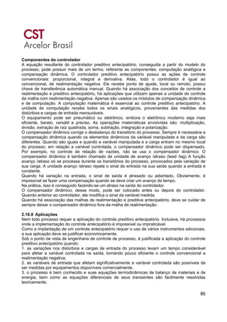 86
Componentes do controlador
A equação resultante do controlador preditivo antecipatório, conseguida a partir do modelo do
processo, pode possuir mais de um termo, referente as componentes, computação analógica e
compensação dinâmica. O controlador preditivo antecipatório possui as ações de controle
convencionais: proporcional, integral e derivativa. Aliás, todo o controlador é igual ao
convencional, de realimentação negativa. Ele recebe ponto de ajuste, local ou remoto, possui
chave de transferência automática manual. Quando há associação dos conceitos de controle a
realimentação e preditivo antecipatório, há aplicações que utilizam apenas a unidade de controle
da malha com realimentação negativa. Apenas são usados os módulos de compensação dinâmica
e de computação. A computação matemática é essencial ao controle preditivo antecipatório. A
unidade de computação recebe todos os sinais analógicos, provenientes das medidas dos
distúrbios e cargas de entrada mensuráveis.
O equipamento pode ser pneumático ou eletrônico, embora o eletrônico moderno seja mais
eficiente, barato, versátil e preciso. As operações matemáticas envolvidas são: multiplicação,
divisão, extração de raiz quadrada, soma, subtração, integração e polarização.
O compensador dinâmico corrige o desbalanço do transitório do processo. Sempre é necessária a
compensação dinâmica quando os elementos dinâmicos da variável manipulada e da carga são
diferentes. Quando são iguais e quando a variável manipulada e a carga entram no mesmo local
do processo, em relação a variável controlada, o compensador dinâmico pode ser dispensado.
Por exemplo, no controle de relação de vazões, não se usa o compensador dinâmico. O
compensador dinâmico é também chamado de unidade de avanço /atraso (lead /lag) A função
avanço /atraso só se processa durante os transitórios do processo, provocados pela variação de
sua carga. A unidade avanço /atraso repete o sinal de entrada na sua saída quando a entrada é
constante.
Quando há variação na entrada, o sinal de saída é atrasado ou adiantado. Obviamente, é
impossível se fazer uma compensação quando se deve criar um avanço de tempo.
Na prática, isso é conseguido fazendo-se um atraso na saída do controlador.
O compensador dinâmico, desse modo, pode ser colocado antes ou depois do controlador.
Quando anterior ao controlador, ele modifica o sinal da variável medida.
Quando há associação das malhas de realimentação e preditiva antecipatório, deve se cuidar de
sempre deixar o compensador dinâmico fora da malha de realimentação.
2.16.8 Aplicações
Nem todo processo requer a aplicação do controle preditivo antecipatório. Inclusive, há processos
onde a implementação do controle antecipatório é impossível ou impraticável.
Como a implantação de um controle antecipatório requer o uso de vários instrumentos adicionais,
a sua aplicação deve se justificar economicamente.
Sob o ponto de vista de engenharia de controle de processo, é justificada a aplicação do controle
preditivo antecipatório quando:
1. as variações nos distúrbios e cargas de entrada do processo levam um tempo considerável
para afetar a variável controlada na saída, tornando pouco eficiente o controle convencional a
realimentação negativa,
2. as variáveis de entrada que afetam significativamente a variável controlada são possíveis de
ser medidas por equipamentos disponíveis comercialmente.
3. o processo é bem conhecido e suas equações termodinâmicas de balanço de materiais e de
energia, bem como as equações diferenciais de seus transientes são facilmente resolvidas
teoricamente;
 