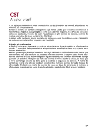 87
4. as equações matemáticas finais são resolvidas por equipamentos de controle, encontráveis no
mercado e a custos razoáveis.
Embora o sistema de controle antecipatório seja menos usado que o sistema convencional a
realimentação negativa, sua aplicação se torna cada vez mais freqüente. São áreas de aplicação:
coluna de destilação, trocador de calor, neutralização de pH, controle de caldeira, controle de
mistura automática de vários componentes (blending).
A seguir serão mostrados alguns exemplos de aplicações, para fins didáticos, pois é necessário
se conhecer completamente o processo a ser modelado.
Caldeira a três elementos
A Fig.2.62 mostra um sistema de controle de alimentação de água de caldeira a três elementos
padrão. O exemplo é dado para enfatizar a importância de ter conceitos claros. A porção de feed-
forward é destacada.
Mesmo que esta porção esteja no lado da descarga da caldeira, é ainda feed-forward, desde que
este conceito trata dos distúrbios do processo onde eles ocorrem. O objetivo desta malha feed-
forward é calcular a vazão de alimentação de água necessária para satisfazer a demanda, a carga
(também um distúrbio). O objetivo da malha de controle de nível é ajustar o cálculo, de modo que
o nível permaneça próximo do ótimo para a eficiência e segurança da caldeira. A malha de
controle de nível é uma falha de feedback cascateando a malha de controle de vazão da água de
alimentação. O objetivo da malha de controle de vazão de água de alimentação é melhorar a
eficiência da resposta para o ponto de ajuste calculado e estabelecido. Ela é também feedback.
 