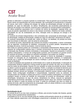 89
gerado no refervedor e o liquido é gerado no condensador. Para se garantir que os produtos finais
fiquem dentro da especificação de pureza desejada, são controladas as temperaturas e pressões
da coluna, bem como o balanço de energia, as vazões de alimentação principal, de saída do
destilado, do vapor do refervedor, do refluxo. Simplificando, são envolvidos essencialmente os
balanços de energia e de materiais, propícios para a aplicação do controle preditivo antecipatório.
Há vários problemas associados com o controle da coluna de destilação: resposta lenta, por
causa da grande capacidade da coluna e dos tempos envolvidos, influência de muitas variáveis,
dificuldades de uso de analisadores em linha, interação entre os balanços de energia e de
materiais.
As variáveis de entrada independentes e não controladas são: composição da alimentação, vazão
da alimentação, entalpia da alimentação, entalpia do vapor do refervedor, temperatura do refluxo.
As variáveis manipuladas de entrada são: vazão do refluxo, do destilado, do produto de fundo,
calor de entrada no refervedor, calor de saída do condensador.
As variáveis de saída, dependentes das variáveis de entrada e manipuladas, a serem controladas
são as seguintes: composição do destilado, composição do produto pesado, temperatura das
bandejas da coluna, nível do acumulador, nível do fundo da coluna.
Nem todas as variáveis podem ser controladas e manipuladas arbitrariamente. Mesmo assim, há
dezenas de configurações práticas para o controle convencional da coluna de destilação, pela
combinação das diversas variáveis controladas e manipuladas. Quando se acrescenta o controle
preditivo antecipatório, o número de configurações aumenta, pois há também um grande número
de variáveis de entrada, que afetam as variáveis controladas e que podem ser medidas.
O controle preditivo antecipatório mais simples, aplicado a coluna de destilação é mostrado.
Consiste na colocação de um multiplicador e de um compensador dinâmico. O multiplicador
permite que a vazão da alimentação da coluna modifique o ponto de ajuste do controlador de
vazão do destilado.
A vazão do destilado será ajustada de conformidade com a vazão da alimentação. A colocação do
compensador dinâmico determina o timing correto da ação de controle. No caso, há um atraso no
sinal de vazão da alimentação. Quando há uma variação na vazão da entrada da coluna, deverá
se alterar o ponto de ajuste da vazão do destilado. Porém, a variação na entrada irá demorar para
afetar a vazão do destilado e portanto, a alteração do ponto de ajuste do controlador de vazão do
destilado também deverá ser retratada. O compensador dinâmico avanço /atraso cuidará desse
atraso. Outra configuração simplificada é esquematizada, mostrando como as variáveis de
entrada podem ser medidas e usadas para prover o controle preditivo antecipatório. O computador
analógico recebe os sinais de medição da composição do produto de alimentação, vazão da
alimentação, temperatura do topo da coluna, temperatura do refluxo, executa as operações
matemáticas previamente calculadas. Os controladores devem atuar nas variáveis manipuladas:
vazão do refluxo e vazão do produto de fundo. A saída do controlador que atua na vazão do
produto de fundo, além da componente de computação, sofre um atraso dinâmico e uma correção
na realimentação do controlador convencional.
Neutralização de pH
O controle de pH é um dos mais complexos e difíceis, pois envolve funções não lineares, grande
tempo morto e grande tempo característico.
A atividade do íon H+ de uma solução pode ser medida continuamente através de um eletrodo de
pH. Esse eletrodo desenvolve uma milivoltagem proporcional a atividade do íon H+ na solução
 