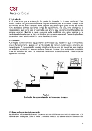 9
1.1Introdução
Você já reparou que a automação faz parte do dia-a-dia do homem moderno? Pela
manhã, o rádio relógio automaticamente dispara o alarme para acordá-lo e começa a dar
as notícias do dia. Nessa mesma hora, alguém esquenta o pão para o café da manhã
numa torradeira elétrica, ajustando tempo de aquecimento. Na sala, uma criança liga o
videocassete, que havia sido programado para gravar seu programa infantil predileto da
semana anterior. Quando a casa esquenta pela incidência dos raios solares, o ar
condicionado insufla mais ar frio, mantendo a temperatura agradável. Esses simples fatos
evidenciam como a automação faz parte da vida cotidiana.
1.2Conceito
Automação é um sistema de equipamentos eletrônicos e/ou mecânicos que controlam seu
próprio funcionamento, quase sem a intervenção do homem. Automação é diferente de
mecanização. A mecanização consiste simplesmente no uso de máquinas para realizar
um trabalho, substituindo assim o esforço físico do homem. Já a automação possibilita
fazer um trabalho por meio de máquinas controladas automaticamente, capazes de se
regularem sozinhas.
Fig.1.1.
Evolução da automatização ao longo dos tempos.
1.3Desenvolvimento da Automação
As primeiras iniciativas do homem para mecanizar atividades manuais ocorreram na pré-
história com invenções como a roda. O moinho movido por vento ou força animal e as
 