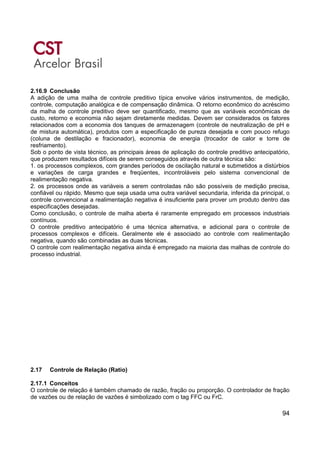 94
2.16.9 Conclusão
A adição de uma malha de controle preditivo típica envolve vários instrumentos, de medição,
controle, computação analógica e de compensação dinâmica. O retorno econômico do acréscimo
da malha de controle preditivo deve ser quantificado, mesmo que as variáveis econômicas de
custo, retorno e economia não sejam diretamente medidas. Devem ser considerados os fatores
relacionados com a economia dos tanques de armazenagem (controle de neutralização de pH e
de mistura automática), produtos com a especificação de pureza desejada e com pouco refugo
(coluna de destilação e fracionador), economia de energia (trocador de calor e torre de
resfriamento).
Sob o ponto de vista técnico, as principais áreas de aplicação do controle preditivo antecipatório,
que produzem resultados difíceis de serem conseguidos através de outra técnica são:
1. os processos complexos, com grandes períodos de oscilação natural e submetidos a distúrbios
e variações de carga grandes e freqüentes, incontroláveis pelo sistema convencional de
realimentação negativa.
2. os processos onde as variáveis a serem controladas não são possíveis de medição precisa,
confiável ou rápido. Mesmo que seja usada uma outra variável secundaria, inferida da principal, o
controle convencional a realimentação negativa é insuficiente para prover um produto dentro das
especificações desejadas.
Como conclusão, o controle de malha aberta é raramente empregado em processos industriais
contínuos.
O controle preditivo antecipatório é uma técnica alternativa, e adicional para o controle de
processos complexos e difíceis. Geralmente ele é associado ao controle com realimentação
negativa, quando são combinadas as duas técnicas.
O controle com realimentação negativa ainda é empregado na maioria das malhas de controle do
processo industrial.
2.17 Controle de Relação (Ratio)
2.17.1 Conceitos
O controle de relação é também chamado de razão, fração ou proporção. O controlador de fração
de vazões ou de relação de vazões é simbolizado com o tag FFC ou FrC.
 