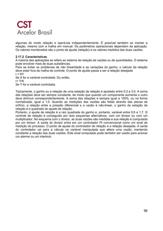 96
algumas do modo relação e operá-las independentemente. É possível também se manter a
relação, mesmo com a malha em manual. Os parâmetros operacionais dependem da aplicação.
Os valores monitorados são o ponto de ajuste (relação) e os valores medidos das duas vazões.
2.17.2 Características
A maioria das aplicações se refere ao sistema de relação de vazões ou de quantidades. O sistema
pode envolver mais de duas substâncias.
Para se evitar os problemas de não linearidade e as variações do ganho, o calculo da relação
deve estar fora da malha de controle. O ponto de ajuste passa a ser a relação desejada
r = KY
Se X for a variável controlada. Ou então,
r= Y/K
Se Y for a variável controlada.
Tipicamente, o ganho ou a relação de uma estação de relação é ajustado entre 0,3 a 3,0. A soma
das relações deve ser sempre constante, de modo que quando um componente aumenta o outro
deve diminuir correspondentemente. A soma das relações é sempre igual a 100%, ou na forma
normalizada, igual a 1,0. Quando as medições das vazões são feitas através das placas de
orifício, a relação entre a pressão diferencial e a vazão é não-linear, o ganho da estação de
relação é o quadrado do ajuste de relação.
Portanto, o ajuste de relação é a raiz quadrada do ganho e, portanto, variável entre 0,6 a 1,7. O
controle de relação é conseguido por dois esquemas alternativos, com um divisor ou com um
multiplicador. No esquema com o divisor, as duas vazões são medidas e sua relação é computada
por um divisor. A saída do divisor entra em um controlador PI convencional como um sinal de
medição do processo. O ponto de ajuste do controlador de relação é a relação desejada. A saída
do controlador vai para a válvula na variável manipulada que altera uma vazão, mantendo
constante a relação das duas vazões. Este sinal computado pode também ser usado para acionar
um alarme ou um interlock.
 