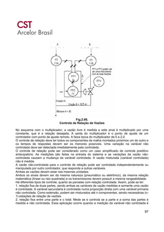97
Fig.2.66.
Controle de Relação de Vazões
No esquema com o multiplicador, a vazão livre é medida e este sinal é multiplicado por uma
constante, que é a relação desejada. A saída do multiplicador é o ponto de ajuste de um
controlador com ponto de ajuste remoto. A faixa típica do multiplicador de 0 a 2,0.
O controle de relação deve ter todos os componentes da malha montados próximos um do outro e
os tempos de respostas devem ser os menores possíveis. Uma variação na variável não
controlada deve ser detectada imediatamente pela controlada.
O controle de relação pode ser considerado como um caso simplificado de controle preditivo
antecipatório. As medições são feitas na entrada do sistema e as variações da vazão não-
controlada causam a mudança da variável controlada. A vazão misturada (variável controlada)
não é medida.
A vazão não-controlada para o controle de relação pode ser controlada independentemente ou
manipulada por outro controlador, que responda a outras variáveis.
Ambas as vazões devem estar nas mesmas unidades.
Ambos os sinais devem ser da mesma natureza (pneumático ou eletrônico), da mesma relação
matemática (linear ou raiz quadrada) e os transmissores devem possuir a mesma rangeabilidade.
Há diferentes tipos de controle, quanto as parcelas com relação controlada. Assim, pode se ter:
1. relação fixa de duas partes, sendo ambas as variáveis de vazão medidas e somente uma vazão
é controlada. A variável secundaria é controlada numa proporção direta com uma variável primaria
não controlada. Como extensão, podem ser misturados até n componentes, sendo necessárias (n-
1) estações de relação de vazões.
2. relação fixa entre uma parte e o total. Mede se e controla se a parte e a soma das partes é
medida e não controlada. Essa aplicação ocorre quando a medição da variável não controlada é
 