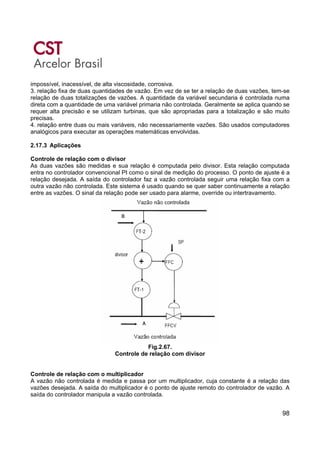 98
impossível, inacessível, de alta viscosidade, corrosiva.
3. relação fixa de duas quantidades de vazão. Em vez de se ter a relação de duas vazões, tem-se
relação de duas totalizações de vazões. A quantidade da variável secundaria é controlada numa
direta com a quantidade de uma variável primaria não controlada. Geralmente se aplica quando se
requer alta precisão e se utilizam turbinas, que são apropriadas para a totalização e são muito
precisas.
4. relação entre duas ou mais variáveis, não necessariamente vazões. São usados computadores
analógicos para executar as operações matemáticas envolvidas.
2.17.3 Aplicações
Controle de relação com o divisor
As duas vazões são medidas e sua relação é computada pelo divisor. Esta relação computada
entra no controlador convencional PI como o sinal de medição do processo. O ponto de ajuste é a
relação desejada. A saída do controlador faz a vazão controlada seguir uma relação fixa com a
outra vazão não controlada. Este sistema é usado quando se quer saber continuamente a relação
entre as vazões. O sinal da relação pode ser usado para alarme, override ou intertravamento.
Fig.2.67.
Controle de relação com divisor
Controle de relação com o multiplicador
A vazão não controlada é medida e passa por um multiplicador, cuja constante é a relação das
vazões desejada. A saída do multiplicador é o ponto de ajuste remoto do controlador de vazão. A
saída do controlador manipula a vazão controlada.
 