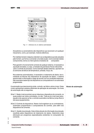 GuiadoFormando
Ut.01M.T.02
Componente Científico-Tecnológica
Introdução à Automação IndustrialIEFPIEFPIEFPIEFPIEFP · ISQISQISQISQISQ
Automação IndustrialAutomação IndustrialAutomação IndustrialAutomação IndustrialAutomação Industrial I . 3I . 3I . 3I . 3I . 3
Fig. I.1 – Estrutura de um sistema automatizado.
Actuadores ou accionadores são dispositivos que accionam um qualquer
mecanismo, como, por exemplo, motores eléctricos.
Por interfacehomem-máquina,entendem-se os dispositivos que são actuados
pelo homem, por forma a comandar uma dada acção. Como exemplo destes
componentes, temos os interruptores e teclados de computador.
Para garantir o funcionamento correcto de qualquer sistema, é necessária a
aquisição de dados, ou seja, a medição de grandezas físicas relevantes
para o controlo do processo. Como exemplo destes sistemas, apontam-se
os sensores de leitura de temperatura, pressão, força, etc.
Nos sistemas automatizados, é necessário o tratamento de dados, isto é,
mediante as leituras dos dispositivos de aquisição de dados, o sistema
deverá tratar a informação e reagir de acordo com as condições exteriores.
São exemplos deste tipo de dispositivos os computadores e os autómatos
programáveis.
A automação que descrevemos pode, contudo, ser feita a vários níveis. Estes
níveis representam estados diferentes de aplicação de automação. Os níveis
de automação são os seguintes:
Nível 1 - Neste nível encontram-se as máquinas e dispositivos de comando, os
quais podem ser todos controlados, ou não. Trata-se do nível mais baixo,
aquele onde apenas se faz o controlo automático da fábrica (shop-floor) e
dos seus equipamentos.
Nível 2 -Controlo de dispositivos. Neste nível englobam-se os controladores,
autómatos programáveis e computadores de controlo, para além dos
dispositivos de comando.
Nível 3 - Gestão da produção. Esta é feita através da informação da produção
recolhida pelos dispositivos de tratamento de dados, tratamento esse
efectuado por programas especializados existentes no computador de
comando.
Níveis de automação
 