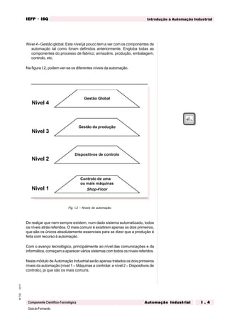 GuiadoFormando
Ut.01M.T.02
Componente Científico-Tecnológica
Introdução à Automação IndustrialIEFPIEFPIEFPIEFPIEFP · ISQISQISQISQISQ
Automação IndustrialAutomação IndustrialAutomação IndustrialAutomação IndustrialAutomação Industrial I . 4I . 4I . 4I . 4I . 4
Nível 4 - Gestão global. Este nível já pouco tem a ver com os componentes de
automação tal como foram definidos anteriormente. Engloba todas as
componentes do processo de fabrico; armazéns, produção, embalagem,
controlo, etc.
Na figura I.2, podem ver-se os diferentes níveis da automação.
Fig. I.2 – Níveis de automação.
De realçar que nem sempre existem, num dado sistema automatizado, todos
os níveis atrás referidos. O mais comum é existirem apenas os dois primeiros,
que são os únicos absolutamente essenciais para se dizer que a produção é
feita com recurso à automação.
Com o avanço tecnológico, principalmente ao nível das comunicações e da
informática, começam a aparecer vários sistemas com todos os níveis referidos.
Neste módulo de Automação Industrial serão apenas tratados os dois primeiros
níveis da automação (nível 1 – Máquinas a controlar, e nível 2 – Dispositivos de
controlo), já que são os mais comuns.
Nivel 1
Nivel 2
Nivel 3
Nivel 4
Gestão Global
Gestão da produção
Dispositivos de controlo
Controlo de uma
ou mais máquinas
Shop-Floor
 