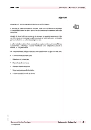 GuiadoFormando
Ut.01M.T.02
Componente Científico-Tecnológica
Introdução à Automação IndustrialIEFPIEFPIEFPIEFPIEFP · ISQISQISQISQISQ
Automação IndustrialAutomação IndustrialAutomação IndustrialAutomação IndustrialAutomação Industrial I . 6I . 6I . 6I . 6I . 6
Automação é uma forma de controlo de um dado processo.
A automação, na sua forma mais simples, implica o controlo de um processo
(industrial, laboratorial ou outro) por um circuito desenvolvido para essa aplicação
específica.
Através do desenvolvimento recente de recursos computacionais e de controlo
de sistemas, o controlo da produção passou a ser automatizado e controlado
por computadores ou autómatos programáveis.
A automação tem vários níveis, consoante os equipamentos ou áreas da fábrica
que controla. A automação pode ser introduzida numa simples máquina até à
fábrica, na sua globalidade.
Os componentes ou dispositivos de automação dividem-se, por seu lado, em:
• Componentes de distribuição
• Máquinas ou instalações
• Dispositivos de comando
• Interface homem-máquina
• Sistemas de aquisição de dados
• Sistemas de tratamento de dados
RESUMO
 
