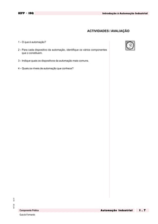 GuiadoFormando
Ut.01M.T.02
Componente Prática
IEFPIEFPIEFPIEFPIEFP · ISQISQISQISQISQ
Automação IndustrialAutomação IndustrialAutomação IndustrialAutomação IndustrialAutomação Industrial I . 7I . 7I . 7I . 7I . 7
Introdução à Automação Industrial
ACTIVIDADES / AVALIAÇÃO
1 - O que é automação?
2 - Para cada dispositivo da automação, identifique os vários componentes
que o constituem.
3 - Indique quais os dispositivos da automação mais comuns.
4 - Quais os níveis de automação que conhece?
 