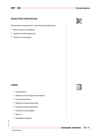 GuiadoFormando
Ut.02M.T.02 Circuitos LógicosIEFPIEFPIEFPIEFPIEFP · ISQISQISQISQISQ
Automação IndustrialAutomação IndustrialAutomação IndustrialAutomação IndustrialAutomação Industrial II . 1II . 1II . 1II . 1II . 1
OBJECTIVOS ESPECÍFICOS
No final desta unidade temática, o formando deverá estar apto a:
• Definir circuitos combinatórios;
• Identificar circuitos sequenciais;
• Projectar circuitos lógicos.
TEMAS
• Lógica boleana
• Sintese de circuitos lógicos conbinatórios
• Circuitos sequenciais
• Sintese de circuitos sequenciais
• Familia de circuitos sequenciais
• Familia de circuitos digitais
• Resumo
• Actividades / Avaliação
CIRCUITOS LÓGICOS
 