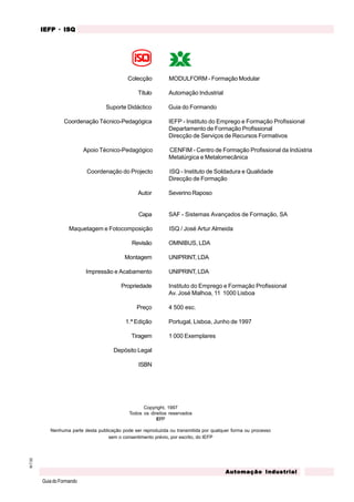 M.T.02
GuiadoFormando
Automação IndustrialAutomação IndustrialAutomação IndustrialAutomação IndustrialAutomação Industrial
IEFPIEFPIEFPIEFPIEFP · ISQISQISQISQISQ
Copyright, 1997
Todos os direitos reservados
IEFP
Nenhuma parte desta publicação pode ser reproduzida ou transmitida por qualquer forma ou processo
sem o consentimento prévio, por escrito, do IEFP
Colecção MODULFORM - Formação Modular
Título Automação Industrial
Suporte Didáctico Guia do Formando
Coordenação Técnico-Pedagógica IEFP - Instituto do Emprego e Formação Profissional
Departamento de Formação Profissional
Direcção de Serviços de Recursos Formativos
Apoio Técnico-Pedagógico CENFIM - Centro de Formação Profissional da Indústria
Metalúrgica e Metalomecânica
Coordenação do Projecto ISQ - Instituto de Soldadura e Qualidade
Direcção de Formação
Autor Severino Raposo
Capa SAF - Sistemas Avançados de Formação, SA
Maquetagem e Fotocomposição ISQ / José Artur Almeida
Revisão OMNIBUS, LDA
Montagem UNIPRINT, LDA
Impressão e Acabamento UNIPRINT, LDA
Propriedade Instituto do Emprego e Formação Profissional
Av. José Malhoa, 11 1000 Lisboa
Preço 4 500 esc.
1.ª Edição Portugal, Lisboa, Junho de 1997
Tiragem 1 000 Exemplares
Depósito Legal
ISBN
 