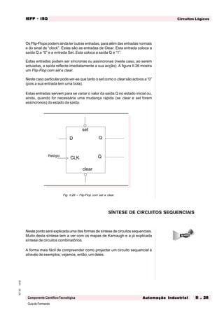 GuiadoFormando
Ut.02M.T.02
Componente Científico-Tecnológica
Circuitos LógicosIEFPIEFPIEFPIEFPIEFP · ISQISQISQISQISQ
Automação IndustrialAutomação IndustrialAutomação IndustrialAutomação IndustrialAutomação Industrial II . 26II . 26II . 26II . 26II . 26
Os Flip-Flops podem ainda ter outras entradas, para além das entradas normais
e do sinal de “clock”. Estas são as entradas de Clear. Esta entrada coloca a
saída Q a “0” e a entrada Set. Esta coloca a saída Q a “1”.
Estas entradas podem ser síncronas ou assíncronas (neste caso, ao serem
actuadas, a saída reflecte imediatamente a sua acção). A figura II.26 mostra
um Flip-Flop com set e clear.
Neste caso particular pode ver-se que tanto o set como o clear são activos a “0”
(pois a sua entrada tem uma bola).
Estas entradas servem para se variar o valor da saída Q no estado inicial ou,
ainda, quando for necessária uma mudança rápida (se clear e set forem
assíncronos) do estado da saída.
Fig. II.26 – Flip-Flop com set e clear.
Neste ponto será explicada uma das formas de síntese de circuitos sequenciais.
Muito desta síntese tem a ver com os mapas de Karnaugh e a já explicada
síntese de circuitos combinatórios.
A forma mais fácil de compreender como projectar um circuito sequencial é
através de exemplos; vejamos, então, um deles.
SÍNTESE DE CIRCUITOS SEQUENCIAIS
D Q
QCLK
Relógio
set
clear
 