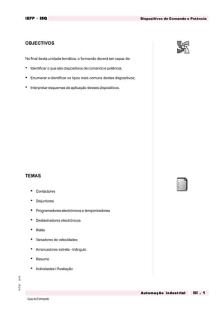 GuiadoFormando
Ut.03M.T.02 Dispositivos de Comando e PotênciaIEFPIEFPIEFPIEFPIEFP · ISQISQISQISQISQ
Automação IndustrialAutomação IndustrialAutomação IndustrialAutomação IndustrialAutomação Industrial III . 1III . 1III . 1III . 1III . 1
OBJECTIVOS
No final desta unidade temática, o formando deverá ser capaz de:
• Identificar o que são dispositivos de comando e potência;
• Enumerar e identificar os tipos mais comuns destes dispositivos;
• Interpretar esquemas de aplicação desses dispositivos.
TEMAS
• Contactores
• Disjuntores
• Programadores electrónicos e temporizadores
• Deslastradores electrónicos
• Relés
• Variadores de velocidades
• Arrancadores estrela - triângulo
• Resumo
• Actividades / Avaliação
DISPOSITIVOS DE COMANDO E POTÊNCIA
 