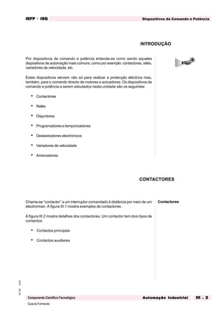 GuiadoFormando
Ut.03M.T.02
Componente Científico-Tecnológica
Dispositivos de Comando e PotênciaIEFPIEFPIEFPIEFPIEFP · ISQISQISQISQISQ
Automação IndustrialAutomação IndustrialAutomação IndustrialAutomação IndustrialAutomação Industrial III . 2III . 2III . 2III . 2III . 2
CONTACTORES
Por dispositivos de comando e potência entende-se como sendo aqueles
dispositivos de automação mais comuns, como por exemplo: contactores, relés,
variadores de velocidade, etc.
Estes dispositivos servem não só para realizar a protecção eléctrica mas,
também, para o comando directo de motores e actuadores. Os dispositivos de
comando e potência a serem estudados nesta unidade são os seguintes:
• Contactores
• Relés
• Disjuntores
• Programadores e temporizadores
• Deslastradores electrónicos
• Variadores de velocidade
• Arrancadores
Chama-se “contactor” a um interruptor comandado à distância por meio de um
electroíman. A figura III.1 mostra exemplos de contactores.
A figura III.2 mostra detalhes dos contactores. Um contactor tem dois tipos de
contactos:
• Contactos principais
• Contactos auxiliares
INTRODUÇÃO
Contactores
 