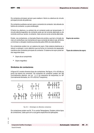 GuiadoFormando
Ut.03M.T.02
Componente Científico-Tecnológica
Dispositivos de Comando e PotênciaIEFPIEFPIEFPIEFPIEFP · ISQISQISQISQISQ
Automação IndustrialAutomação IndustrialAutomação IndustrialAutomação IndustrialAutomação Industrial III . 4III . 4III . 4III . 4III . 4
Os contactos principais servem para realizar o fecho ou abertura do circuito
principal (circuito de potência).
Os contactos auxiliares servem para o comando do contactor, isto através da
bobina do contactor, ou para sinalização.
O fecho (ou abertura, ou ambos) de um contactor pode ser temporizado. O
circuito electromagnético de comando pode ser de corrente alternada ou de
corrente contínua, sendo, no entanto, mais comuns os de corrente alternada.
Existe, nos contactores, a chamada Espira de sombra, que tem a função de
criar um contra-fluxo nos momentos em que a corrente da rede é nula, de forma
a minimizar a vibração mecânica produzida pelos 50Hz da rede eléctrica.
Os contactores podem ter um sistema de sopro. Este sistema destina-se a
reduzir e extinguir o arco eléctrico que se forma no momento da separação
mecânica dos contactos principais do contactor. O sistema de sopro pode ser
dos seguintes tipos:
• Sopro de ar comprimido
• Sopro magnético
Símbolos de contactores
A figura III.3 mostra diversos tipos de contactores. Na figura, A1 e A2 são os
pinos da bobina de comando. Os contactos do contactor podem ser NA
(normalmente abertos, por ex: 1 e 2 do esquema da esquerda) ou NF
(normalmente fechados, ex: R1 e R2 do 2º esquema).
Fig III.3 – Simbologia de diferentes contactores
Os contactores podem ser Bi, Tri ou ainda Tetrapolares. Existem vários tipos
de contactores, cada qual com a sua gama específica de aplicações:
Espira de sombra
Tipos de sistema de sopro
 
