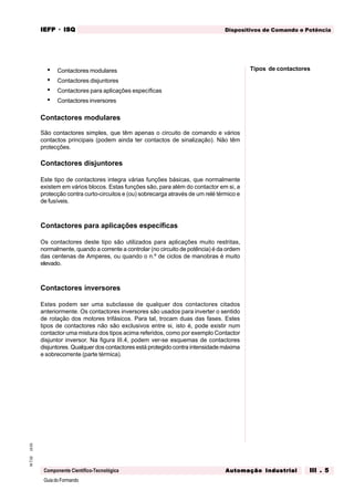GuiadoFormando
Ut.03M.T.02
Componente Científico-Tecnológica
Dispositivos de Comando e PotênciaIEFPIEFPIEFPIEFPIEFP · ISQISQISQISQISQ
Automação IndustrialAutomação IndustrialAutomação IndustrialAutomação IndustrialAutomação Industrial III . 5III . 5III . 5III . 5III . 5
• Contactores modulares
• Contactores disjuntores
• Contactores para aplicações específicas
• Contactores inversores
Contactores modulares
São contactores simples, que têm apenas o circuito de comando e vários
contactos principais (podem ainda ter contactos de sinalização). Não têm
protecções.
Contactores disjuntores
Este tipo de contactores integra várias funções básicas, que normalmente
existem em vários blocos. Estas funções são, para além do contactor em si, a
protecção contra curto-circuitos e (ou) sobrecarga através de um relé térmico e
de fusíveis.
Contactores para aplicações específicas
Os contactores deste tipo são utilizados para aplicações muito restritas,
normalmente, quando a corrente a controlar (no circuito de potência) é da ordem
das centenas de Amperes, ou quando o n.º de ciclos de manobras é muito
elevado.
Contactores inversores
Estes podem ser uma subclasse de qualquer dos contactores citados
anteriormente. Os contactores inversores são usados para inverter o sentido
de rotação dos motores trifásicos. Para tal, trocam duas das fases. Estes
tipos de contactores não são exclusivos entre si, isto é, pode existir num
contactor uma mistura dos tipos acima referidos, como por exemplo Contactor
disjuntor inversor. Na figura III.4, podem ver-se esquemas de contactores
disjuntores. Qualquer dos contactores está protegido contra intensidade máxima
e sobrecorrente (parte térmica).
Tipos de contactores
 