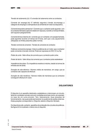 GuiadoFormando
Ut.03M.T.02
Componente Científico-Tecnológica
Dispositivos de Comando e PotênciaIEFPIEFPIEFPIEFPIEFP · ISQISQISQISQISQ
Automação IndustrialAutomação IndustrialAutomação IndustrialAutomação IndustrialAutomação Industrial III . 7III . 7III . 7III . 7III . 7
Tensão de isolamento (Ui) - É a tensão de isolamento entre os contactos.
Corrente de emprego (Ie) - É definida segundo a tensão de emprego, a
categoria de emprego e a temperatura do ambiente em redor do dispositivo.
Corrente temporária admissível - Corrente que o contactor pode aguentar, com
os contactos fechados (após ter estado em repouso), durante um tempo limitado,
sem aquecer perigosamente.
Corrente térmica máxima (It) - corrente que um contactor, em posição fechada,
pode aguentar durante um tempo de 8 horas, sem que o seu aquecimento
ultrapasse os limites prescritos pelas normas.
Tensão nominal de comando - Tensão de comando do contactor.
Potência nominal de emprego - Esta é a potência de um motor, que o contactor
pode comandar à tensão nominal. Pode ser expressa em KW, CV ou Hp.
Poder de corte - Valor eficaz da corrente que o contactor pode cortar.
Poder de fecho - Valor eficaz da corrente que o contactor pode estabelecer.
Impedância dos pólos - É a impedância resistiva e indutiva, desde os bornes de
entrada aos de saída.
Duração de vida eléctrica - Número médio de manobras, em carga, que os
contactos são capazes de efectuar.
Duração de vida mecânica - Número médio de manobras que os contactos
conseguem efectuar em vazio.
O disjuntor é um aparelho destinado a estabelecer e interromper um circuito,
tanto em condições normais como em condições anormais (como, por exemplo,
no caso de um curto-circuito). Tem, basicamente, duas posições de
funcionamento, nas quais pode permanecer na ausência de acções externas.
Estas posições correspondem a: Disjuntor aberto e Disjuntor fechado.
Os disjuntores são, portanto, aparelhos de protecção dos circuitos de potência.
Na figura III.5 é mostrado o interior de um disjuntor.
DISJUNTORES
 