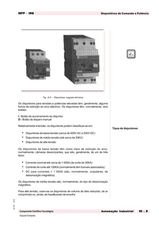 GuiadoFormando
Ut.03M.T.02
Componente Científico-Tecnológica
Dispositivos de Comando e PotênciaIEFPIEFPIEFPIEFPIEFP · ISQISQISQISQISQ
Automação IndustrialAutomação IndustrialAutomação IndustrialAutomação IndustrialAutomação Industrial III . 9III . 9III . 9III . 9III . 9
Fig. III.6 – Disjuntores magneto-térmicos
Os disjuntores para tensões e potências elevadas têm, geralmente, alguma
forma de extinção do arco eléctrico. Os disjuntores têm, normalmente, dois
botões:
I - Botão de accionamento do disjuntor
O - Botão de disparo manual
Relativamente à tensão, os disjuntores podem classificar-se em:
• Disjuntores de baixa tensão (cerca de 500V AC e 250V DC)
• Disjuntores de média tensão (até cerca de 30KV)
• Disjuntores de alta tensão
Os disjuntores de baixa tensão têm como meio de extinção do arco,
normalmente, câmaras desionizantes, que são, geralmente, de um de três
tipos:
• Corrente nominal até cerca de 1 000A (de corte de 30KA)
• Corrente de corte até 100KA (normalmente têm fusíveis associados)
• DC para correntes > 1 000A (são, normalmente, unipolares, de
desionização magnética)
Os disjuntores de média tensão são, normalmente, do tipo de desionização
magnética.
Para alta tensão, usam-se os disjuntores de volume de óleo reduzido, de ar
comprimido ou, ainda, de hexafluoreto de enxofre.
Tipos de disjuntores
 