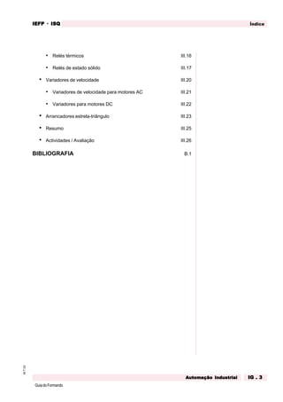 GuiadoFormando
M.T.02 ÍndiceIEFPIEFPIEFPIEFPIEFP · ISQISQISQISQISQ
AAAAAutomação Industrialutomação Industrialutomação Industrialutomação Industrialutomação Industrial IG . 3IG . 3IG . 3IG . 3IG . 3
• Relés térmicos III.16
• Relés de estado sólido III.17
• Variadores de velocidade III.20
• Variadores de velocidade para motores AC III.21
• Variadores para motores DC III.22
• Arrancadores estrela-triângulo III.23
• Resumo III.25
• Actividades / Avaliação III.26
BIBLIOGRAFIA B.1
 