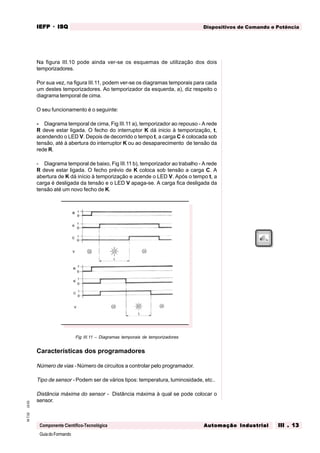 GuiadoFormando
Ut.03M.T.02
Componente Científico-Tecnológica
Dispositivos de Comando e PotênciaIEFPIEFPIEFPIEFPIEFP · ISQISQISQISQISQ
Automação IndustrialAutomação IndustrialAutomação IndustrialAutomação IndustrialAutomação Industrial III . 13III . 13III . 13III . 13III . 13
Na figura III.10 pode ainda ver-se os esquemas de utilização dos dois
temporizadores.
Por sua vez, na figura III.11, podem ver-se os diagramas temporais para cada
um destes temporizadores. Ao temporizador da esquerda, a), diz respeito o
diagrama temporal de cima.
O seu funcionamento é o seguinte:
- Diagrama temporal de cima, Fig III.11 a), temporizador ao repouso - A rede
R deve estar ligada. O fecho do interruptor K dá inicio à temporização, t,
acendendo o LED V. Depois de decorrido o tempo t, a carga C é colocada sob
tensão, até à abertura do interruptor K ou ao desaparecimento de tensão da
rede R.
- Diagrama temporal de baixo, Fig III.11 b), temporizador ao trabalho - A rede
R deve estar ligada. O fecho prévio de K coloca sob tensão a carga C. A
abertura de K dá início à temporização e acende o LED V. Após o tempo t, a
carga é desligada da tensão e o LED V apaga-se. A carga fica desligada da
tensão até um novo fecho de K.
Fig III.11 – Diagramas temporais de temporizadores
Características dos programadores
Número de vias - Número de circuitos a controlar pelo programador.
Tipo de sensor - Podem ser de vários tipos: temperatura, luminosidade, etc..
Distância máxima do sensor - Distância máxima à qual se pode colocar o
sensor.
 