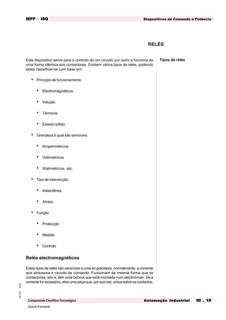 GuiadoFormando
Ut.03M.T.02
Componente Científico-Tecnológica
Dispositivos de Comando e PotênciaIEFPIEFPIEFPIEFPIEFP · ISQISQISQISQISQ
Automação IndustrialAutomação IndustrialAutomação IndustrialAutomação IndustrialAutomação Industrial III . 15III . 15III . 15III . 15III . 15
Este dispositivo serve para o controlo de um circuito por outro e funciona de
uma forma idêntica aos contactores. Existem vários tipos de relés, podendo
estes classificar-se com base em:
• Princípio de funcionamento
• Electromagnéticos
• Indução
• Térmicos
• Estado sólido
• Grandeza à qual são sensíveis
• Amperimétricos
• Voltimétricos
• Watimétricos, etc.
• Tipo de intervenção
• Instantânea
• Atraso
• Função
• Protecção
• Medida
• Controlo
Relés electromagnéticos
Estes tipos de relés são sensíveis a uma só grandeza, normalmente, a corrente
que atravessa o circuito de comando. Funcionam da mesma forma que os
contactores, isto é, têm uma bobina que está montada num electroíman. Se a
corrente for excessiva, atrai uma peça que, por sua vez, actua sobre os contactos.
RELÉS
Tipos de relés
 