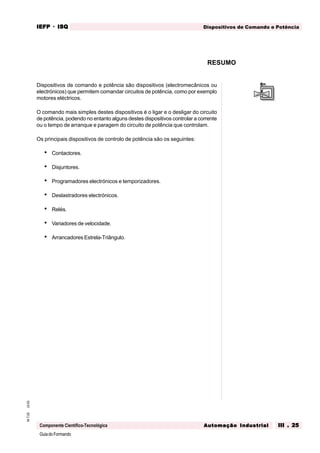 GuiadoFormando
Ut.03M.T.02
Componente Científico-Tecnológica
Dispositivos de Comando e PotênciaIEFPIEFPIEFPIEFPIEFP · ISQISQISQISQISQ
Automação IndustrialAutomação IndustrialAutomação IndustrialAutomação IndustrialAutomação Industrial III . 25III . 25III . 25III . 25III . 25
Dispositivos de comando e potência são dispositivos (electromecânicos ou
electrónicos) que permitem comandar circuitos de potência, como por exemplo
motores eléctricos.
O comando mais simples destes dispositivos é o ligar e o desligar do circuito
de potência, podendo no entanto alguns destes dispositivos controlar a corrente
ou o tempo de arranque e paragem do circuito de potência que controlam.
Os principais dispositivos de controlo de potência são os seguintes:
• Contactores.
• Disjuntores.
• Programadores electrónicos e temporizadores.
• Deslastradores electrónicos.
• Relés.
• Variadores de velocidade.
• Arrancadores Estrela-Triângulo.
RESUMO
 