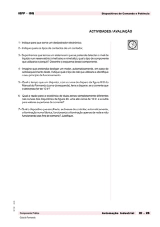 GuiadoFormando
Ut.03M.T.02 Dispositivos de Comando e PotênciaIEFPIEFPIEFPIEFPIEFP · ISQISQISQISQISQ
Automação IndustrialAutomação IndustrialAutomação IndustrialAutomação IndustrialAutomação Industrial III . 26III . 26III . 26III . 26III . 26Componente Prática
ACTIVIDADES / AVALIAÇÃO
0
15
30
45
1 - Indique para que serve um deslastrador electrónico.
2 - Indique quais os tipos de contactos de um contador,
3 - Suponhamos que temos um sistema em que se pretende detectar o nível de
líquido num reservatório (nível baixo e nível alto); qual o tipo de componente
que utilizaria e porquê? Desenhe o esquema desse componente.
4 - Imagine que pretendia desligar um motor, automaticamente, em caso de
sobreaquecimento deste. Indique qual o tipo de relé que utilizaria e identifique
o seu princípio de funcionamento.
5 - Qual o tempo que um disjuntor, com a curva de disparo da figura III.8 do
Manual do Formando (curva da esquerda), leva a disparar, se a corrente que
o atravessa for de 10 Ir?
6 - Qual a razão para a existência de duas zonas completamente diferentes
nas curvas dos disjuntores da figura 48, uma até cerca de 10 Ir, e a outra
para valores superiores de corrente?
7 - Qual o dispositivo que escolheria, se tivesse de controlar, automaticamente,
a iluminação numa fábrica, funcionando a iluminação apenas de noite e não
funcionando aos fins de semana? Justifique.
 