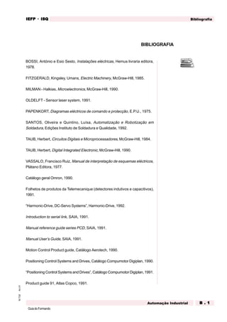 GuiadoFormando
An.01M.T.02 BibliografiaIEFPIEFPIEFPIEFPIEFP · ISQISQISQISQISQ
Automação Industrial B . 1B . 1B . 1B . 1B . 1
BIBLIOGRAFIA
BOSSI, António e Esio Sesto, Instalações eléctricas, Hemus livraria editora,
1978.
FITZGERALD, Kingsley, Umans, Electric Machinery, McGraw-Hill, 1985.
MILMAN - Halkias, Microelectronics, McGraw-Hill, 1990.
OLDELFT - Sensor laser system, 1991.
PAPENKORT, Diagramas eléctricos de comando e protecção, E.P.U., 1975.
SANTOS, Oliveira e Quintino, Luísa, Automatização e Robotização em
Soldadura, Edições Instituto de Soldadura e Qualidade, 1992.
TAUB, Herbert, Circuitos Digitais e Microprocessadores, McGraw-Hill, 1984.
TAUB, Herbert, Digital Integrated Electronic, McGraw-Hill, 1990.
VASSALO, Francisco Ruiz, Manual de interpretação de esquemas eléctricos,
Plátano Editora, 1977.
Catálogo geral Omron, 1990.
Folhetos de produtos da Telemecanique (detectores indutivos e capacitivos),
1991.
“Harmonic-Drive, DC-Servo Systems”, Harmonic-Drive, 1992.
Introduction to serial link, SAIA, 1991.
Manual reference guide series PCD, SAIA, 1991.
Manual User’s Guide, SAIA, 1991.
Motion Control Product guide, Catálogo Aerotech, 1990.
Positioning Control Systems and Drives, Catálogo Compumotor Digiplan, 1990.
“Positioning Control Systems and Drives”, Catálogo Compumotor Digiplan,1991.
Product guide 91, Atlas Copco, 1991.
 