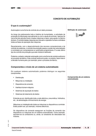 GuiadoFormando
Ut.01M.T.02
Componente Científico-Tecnológica
Introdução à Automação IndustrialIEFPIEFPIEFPIEFPIEFP · ISQISQISQISQISQ
Automação IndustrialAutomação IndustrialAutomação IndustrialAutomação IndustrialAutomação Industrial I . 2I . 2I . 2I . 2I . 2
O que é a automação?
Automação é uma forma de controlo de um dado processo.
Ao longo de praticamente toda a história da humanidade, a actividade de
produção foi efectuada manualmente ou com a ajuda de animais. Apenas há
cerca de dois séculos foram criadas máquinas a vapor, para ajudar no fabrico
debens.Ocontrolodestasmáquinaseramanualeooperador humanocontrolava
todas as fases da operação das máquinas.
Recentemente, com o desenvolvimento dos recursos computacionais e de
controlo de sistemas, o controlo da produção passou a poder ser automatizado
e controlado por computadores ou autómatos programáveis. É a este último
tipo de controlo de produção que este módulo é dedicado.
Podemos, portanto, entender automação como uma forma de controlo autónomo
do processo de fabrico. Este controlo autónomo pode, no entanto, fazer intervir
a decisão humana para, por exemplo, parar o processo de fabrico.
Componentes e níveis de um sistema automatizado
Em qualquer sistema automatizado podemos distinguir os seguintes
componentes:
• Distribuição
• Máquinas ou instalação
• Dispositivos de comando
• Interface homem-máquina
• Sistemas de aquisição de dados
• Sistemas de tratamento de dados
Entende-se por distribuição toda a rede eléctrica, pneumática, hidráulica,
etc., de alimentação e fornecimento de energia
Máquinas ou instalação são todas as máquinas ou dispositivos a controlar.
Estes podem ser, por exemplo, motores eléctricos.
Os dispositivos de comando asseguram as funções de comando dos
dispositivos ou máquinas de um sistema automatizado. Como exemplo,
apontam-se os contactores ou, ainda, os variadores de velocidade dos
motores.
Definição de automação
CONCEITO DE AUTOMAÇÃO
Componentes de um sistema
automatizado
 