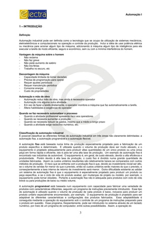 1 – INTRODUÇÃO
Definição
Automação industrial pode ser definida como a tecnologia que se ocupa da utilização de sistemas mecânicos,
eletroeletrônicos e computacionais na operação e controle da produção. Inclui a idéia de usar potência elétrica
ou mecânica para acionar algum tipo de máquina, adicionando à máquina algum tipo de inteligência para ela
executar a tarefa de modo eficiente, s
Vantagem da máquina sobre o homem
- Não reclama
- Não faz greve
- Não pede aumento de salário
- Não tira férias
- Trabalha no escuro, etc
Desvantagem da máquina
- Capacidade limitada de tomar decisões
- Precisa de programação para operar
- Requer ajustes periódicos
- Requer manutenção periódica
- Consome energia
- Custo de propriedades
Automação e mão de obra
- Automação reduz mão de obra, mas ainda é necessário operador
- Automação cria alguma outra atividade
- Em vez de fazer a tarefa diretamente, o operador monitora a máquina que faz automaticamente a tarefa.
- Altera habilidades e exigências do operador
Quando se faz necessário automatizar o processo
- Quando a atividade profissional apresenta risco aos operadores
- Quando se necessita aumentar a produção
- Quando se necessita reduzir os gastos, mesmo que a médio e longo prazo
- Quando a atividade exige raciocínio numérico, etc.
Classificação da automação industrial
É possível classificar as diferentes formas de automação
automação fixa, a automação programável e a automação flexível
A automação fixa está baseada numa linha de produção especialmente projetada para a fabricação de um
produto específico e determinado.
equipamento é projetado adequadamente para produzir altas quantidades de um único produto ou uma única
peça em forma rápida e eficiente, isto é para ter uma alta taxa de produção. Um exe
encontrado nas indústrias de automóvel. O equipamento é, em geral, de custo elevado, devido a alta eficiência e
produtividade. Porém devido à alta taxa de produção, o custo fixo é dividido numa grande quantidade de
unidades fabricadas. Assim os custos unitários resultantes são relativamente baixos se comparados com outros
métodos de produção. O risco que se enfrenta com a produção fixa é que, devido ao investimento inicial ser alto,
se o volume de vendas for menor do que o previ
conseqüentemente a taxa interna de retorno de investimento será menor. Outra dificuldade existente ao adotar
um sistema de automação fixa é que o equipamento é especialmente projetado para
peça específica, e se o ciclo de vida do produto acabar, por mudanças de projeto ou modelo, por exemplo, o
equipamento pode tornar obsoleto. Portanto a automação fixa não é adequada para produtos com ciclo de vida
breve ou para produções de baixo ou médio volume.
A automação programável está baseada num equipamento com capacidade para fabricar uma variedade de
produtos com características diferentes, segundo um programa de instruções previamente introduzido. Esse tipo
de automação é utilizado quando o volume de produção de cada produto é baixo, inclusive para produzir um
produto unitário especialmente encomendado, por exemplo. O equipamento de produção é projetado para ser
adaptável às diferentes características e configurações dos
conseguida mediante a operação do equipamento sob o controle de um programa de instruções preparado para
o produto em questão. Esse programa, freqüentemente, pode ser introduzido no sistema através de um teclad
numérico, por meio de um programa de computador, entre outras possibilidades. Assim, a operação do
3
Automação industrial pode ser definida como a tecnologia que se ocupa da utilização de sistemas mecânicos,
letroeletrônicos e computacionais na operação e controle da produção. Inclui a idéia de usar potência elétrica
ou mecânica para acionar algum tipo de máquina, adicionando à máquina algum tipo de inteligência para ela
executar a tarefa de modo eficiente, seguro e econômico, sem ou com a mínima interferência do homem.
Vantagem da máquina sobre o homem
Capacidade limitada de tomar decisões
Precisa de programação para operar
Automação reduz mão de obra, mas ainda é necessário operador
Automação cria alguma outra atividade
z de fazer a tarefa diretamente, o operador monitora a máquina que faz automaticamente a tarefa.
Altera habilidades e exigências do operador
Quando se faz necessário automatizar o processo
Quando a atividade profissional apresenta risco aos operadores
ndo se necessita aumentar a produção
Quando se necessita reduzir os gastos, mesmo que a médio e longo prazo
Quando a atividade exige raciocínio numérico, etc.
Classificação da automação industrial
É possível classificar as diferentes formas de automação industrial em três áreas não claramente delimitadas: a
automação fixa, a automação programável e a automação flexível.
está baseada numa linha de produção especialmente projetada para a fabricação de um
produto específico e determinado. É utilizada quando o volume de produção deve ser muito elevado, e o
equipamento é projetado adequadamente para produzir altas quantidades de um único produto ou uma única
peça em forma rápida e eficiente, isto é para ter uma alta taxa de produção. Um exemplo de automação fixa é
encontrado nas indústrias de automóvel. O equipamento é, em geral, de custo elevado, devido a alta eficiência e
produtividade. Porém devido à alta taxa de produção, o custo fixo é dividido numa grande quantidade de
cadas. Assim os custos unitários resultantes são relativamente baixos se comparados com outros
métodos de produção. O risco que se enfrenta com a produção fixa é que, devido ao investimento inicial ser alto,
se o volume de vendas for menor do que o previsto, então só custos unitários serão maiores do que o previsto, e
conseqüentemente a taxa interna de retorno de investimento será menor. Outra dificuldade existente ao adotar
um sistema de automação fixa é que o equipamento é especialmente projetado para produzir um produto ou
peça específica, e se o ciclo de vida do produto acabar, por mudanças de projeto ou modelo, por exemplo, o
equipamento pode tornar obsoleto. Portanto a automação fixa não é adequada para produtos com ciclo de vida
uções de baixo ou médio volume.
está baseada num equipamento com capacidade para fabricar uma variedade de
produtos com características diferentes, segundo um programa de instruções previamente introduzido. Esse tipo
é utilizado quando o volume de produção de cada produto é baixo, inclusive para produzir um
produto unitário especialmente encomendado, por exemplo. O equipamento de produção é projetado para ser
adaptável às diferentes características e configurações dos produtos fabricados. Essa adaptabilidade é
conseguida mediante a operação do equipamento sob o controle de um programa de instruções preparado para
o produto em questão. Esse programa, freqüentemente, pode ser introduzido no sistema através de um teclad
numérico, por meio de um programa de computador, entre outras possibilidades. Assim, a operação do
Automação I
Automação industrial pode ser definida como a tecnologia que se ocupa da utilização de sistemas mecânicos,
letroeletrônicos e computacionais na operação e controle da produção. Inclui a idéia de usar potência elétrica
ou mecânica para acionar algum tipo de máquina, adicionando à máquina algum tipo de inteligência para ela
eguro e econômico, sem ou com a mínima interferência do homem.
z de fazer a tarefa diretamente, o operador monitora a máquina que faz automaticamente a tarefa.
industrial em três áreas não claramente delimitadas: a
está baseada numa linha de produção especialmente projetada para a fabricação de um
É utilizada quando o volume de produção deve ser muito elevado, e o
equipamento é projetado adequadamente para produzir altas quantidades de um único produto ou uma única
mplo de automação fixa é
encontrado nas indústrias de automóvel. O equipamento é, em geral, de custo elevado, devido a alta eficiência e
produtividade. Porém devido à alta taxa de produção, o custo fixo é dividido numa grande quantidade de
cadas. Assim os custos unitários resultantes são relativamente baixos se comparados com outros
métodos de produção. O risco que se enfrenta com a produção fixa é que, devido ao investimento inicial ser alto,
sto, então só custos unitários serão maiores do que o previsto, e
conseqüentemente a taxa interna de retorno de investimento será menor. Outra dificuldade existente ao adotar
produzir um produto ou
peça específica, e se o ciclo de vida do produto acabar, por mudanças de projeto ou modelo, por exemplo, o
equipamento pode tornar obsoleto. Portanto a automação fixa não é adequada para produtos com ciclo de vida
está baseada num equipamento com capacidade para fabricar uma variedade de
produtos com características diferentes, segundo um programa de instruções previamente introduzido. Esse tipo
é utilizado quando o volume de produção de cada produto é baixo, inclusive para produzir um
produto unitário especialmente encomendado, por exemplo. O equipamento de produção é projetado para ser
produtos fabricados. Essa adaptabilidade é
conseguida mediante a operação do equipamento sob o controle de um programa de instruções preparado para
o produto em questão. Esse programa, freqüentemente, pode ser introduzido no sistema através de um teclado
numérico, por meio de um programa de computador, entre outras possibilidades. Assim, a operação do
 