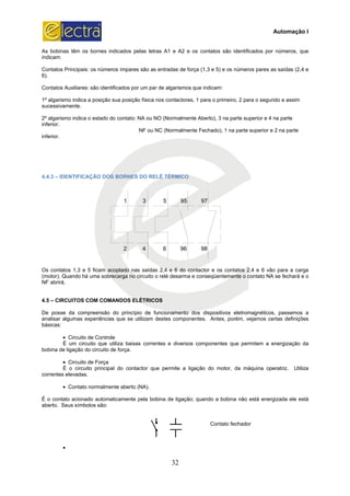 As bobinas têm os bornes indicados pelas letras
indicam:
Contatos Principais: os números ímpares são as entradas de força (1,3 e 5) e os números pare
6).
Contatos Auxiliares: são identificados por um par de algarismos que indicam:
1º algarismo indica a posição sua posição física nos contactores, 1 para o primeiro, 2 para o segundo e assim
sucessivamente.
2º algarismo indica o estado do contato: NA ou NO (Normalmente Aberto), 3 na parte superior e 4 na parte
inferior.
inferior.
4.4.3 – IDENTIFICAÇÃO DOS BORNES DO RELÉ TÉRMICO
2 4 6 96 98
1 3 5 95 97
Os contatos 1,3 e 5 ficam acoplado nas saídas 2,4 e 6 do contactor e os contatos 2,4 e 6 vão para a carga
(motor). Quando há uma sobrecarga no circuito o relé desarma e conseqüentemente o contat
NF abrirá.
4.5 – CIRCUITOS COM COMANDOS ELÉTRICOS
De posse da compreensão do princípio de funcionamento dos dispositivos eletromagnéticos, passemos a
analisar algumas experiências que se utilizam destes componentes. Antes, porém, ve
básicas:
• Circuito de Controle
É um circuito que utiliza baixas correntes e diversos componentes que permitem a energização da
bobina de ligação do circuito de força.
• Circuito de Força
É o circuito principal do contactor que perm
correntes elevadas.
• Contato normalmente aberto (NA).
É o contato acionado automaticamente pela bobina de ligação; quando a bobina não está energizada ele está
aberto. Seus símbolos são:
•
32
As bobinas têm os bornes indicados pelas letras A1 e A2 e os contatos são identificados por números, que
Contatos Principais: os números ímpares são as entradas de força (1,3 e 5) e os números pare
Contatos Auxiliares: são identificados por um par de algarismos que indicam:
1º algarismo indica a posição sua posição física nos contactores, 1 para o primeiro, 2 para o segundo e assim
o do contato: NA ou NO (Normalmente Aberto), 3 na parte superior e 4 na parte
NF ou NC (Normalmente Fechado), 1 na parte superior e 2 na parte
ÇÃO DOS BORNES DO RELÉ TÉRMICO
2 4 6 96 98
1 3 5 95 97
Os contatos 1,3 e 5 ficam acoplado nas saídas 2,4 e 6 do contactor e os contatos 2,4 e 6 vão para a carga
(motor). Quando há uma sobrecarga no circuito o relé desarma e conseqüentemente o contat
CIRCUITOS COM COMANDOS ELÉTRICOS
De posse da compreensão do princípio de funcionamento dos dispositivos eletromagnéticos, passemos a
analisar algumas experiências que se utilizam destes componentes. Antes, porém, vejamos certas definições
É um circuito que utiliza baixas correntes e diversos componentes que permitem a energização da
bobina de ligação do circuito de força.
É o circuito principal do contactor que permite a ligação do motor, da máquina operatriz. Utiliza
Contato normalmente aberto (NA).
É o contato acionado automaticamente pela bobina de ligação; quando a bobina não está energizada ele está
Contato fechador
Automação I
s contatos são identificados por números, que
Contatos Principais: os números ímpares são as entradas de força (1,3 e 5) e os números pares as saídas (2,4 e
1º algarismo indica a posição sua posição física nos contactores, 1 para o primeiro, 2 para o segundo e assim
o do contato: NA ou NO (Normalmente Aberto), 3 na parte superior e 4 na parte
NF ou NC (Normalmente Fechado), 1 na parte superior e 2 na parte
Os contatos 1,3 e 5 ficam acoplado nas saídas 2,4 e 6 do contactor e os contatos 2,4 e 6 vão para a carga
(motor). Quando há uma sobrecarga no circuito o relé desarma e conseqüentemente o contato NA se fechará e o
De posse da compreensão do princípio de funcionamento dos dispositivos eletromagnéticos, passemos a
jamos certas definições
É um circuito que utiliza baixas correntes e diversos componentes que permitem a energização da
ite a ligação do motor, da máquina operatriz. Utiliza
É o contato acionado automaticamente pela bobina de ligação; quando a bobina não está energizada ele está
 