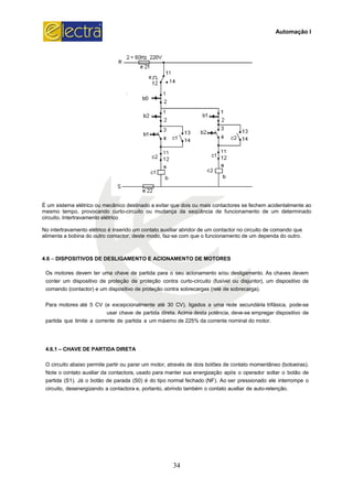 É um sistema elétrico ou mecânico destinado a evitar que dois ou mais contactores se fechem acidentalmente ao
mesmo tempo, provocando curto-circuito ou mudança da seqüência de funcionamento d
circuito. Intertravamento elétrico
No intertravamento elétrico é inserido um contato auxiliar abridor de um contactor no circuito de comando que
alimenta a bobina do outro contactor, deste modo, faz
4.6 – DISPOSITIVOS DE DESLIGAME
Os motores devem ter uma chave
conter um dispositivo de proteção
comando (contactor) e um dispositi
Para motores até 5 CV (e excepc
usar cha
partida que limite a corrente de pa
4.6.1 – CHAVE DE PARTIDA DIRETA
O circuito abaixo permite partir ou p
Note o contato auxiliar da contacto
partida (S1). Já o botão de parada
circuito, desenergizando a contacto
34
É um sistema elétrico ou mecânico destinado a evitar que dois ou mais contactores se fechem acidentalmente ao
circuito ou mudança da seqüência de funcionamento d
No intertravamento elétrico é inserido um contato auxiliar abridor de um contactor no circuito de comando que
alimenta a bobina do outro contactor, deste modo, faz-se com que o funcionamento de um dependa do outro.
ISPOSITIVOS DE DESLIGAMENTO E ACIONAMENTO DE MOTORES
e de partida para o seu acionamento e/ou desligamento. As
o de proteção contra curto-circuito (fusível ou disjunt
ivo de proteção contra sobrecargas (relé de sobrecarga)
cepcionalmente até 30 CV), ligados a uma rede secund
chave de partida direta. Acima desta potência, deve-se em
partida a um máximo de 225% da corrente nominal do
CHAVE DE PARTIDA DIRETA
parar um motor, através de dois botões de contato mo
actora, usado para manter sua energização após o opera
a (S0) é do tipo normal fechado (NF). Ao ser pression
tora e, portanto, abrindo também o contato auxiliar de a
Automação I
É um sistema elétrico ou mecânico destinado a evitar que dois ou mais contactores se fechem acidentalmente ao
circuito ou mudança da seqüência de funcionamento de um determinado
No intertravamento elétrico é inserido um contato auxiliar abridor de um contactor no circuito de comando que
se com que o funcionamento de um dependa do outro.
nto. As chaves devem
tor), um dispositivo de
carga).
dária trifásica, pode-se
mpregar dispositivo de
motor.
omentâneo (botoeiras).
ador soltar o botão de
onado ele interrompe o
auto-retenção.
 