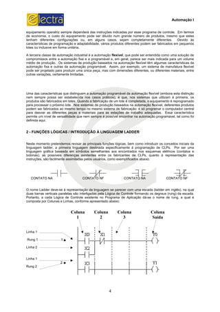 equipamento operatriz sempre dependerá das instruções indicadas por esse programa de controle. Em termos
de economia, o custo do equipamento pode ser dil
tenham diferentes configurações ou, em alguns casos, sejam completamente diferentes. Devido às
características de programação e adaptabilidade, vários produtos diferentes podem ser fabricados em pequenos
lotes ou inclusive em forma unitária.
A terceira classe de automação industrial é a automação
compromissos entre a automação fixa e a programável e, em geral, parece ser mais indicada para um volume
médio de produção. Os sistemas de produção baseados na automação flexível têm algumas características da
automação fixa e outras da automação programável. Assim, por exemplo, um sistema de manufatura flexível
pode ser projetado para produzir uma única peça
outras variações, certamente limitadas.
Uma das características que distinguem a automação programável da automação flexível (embora esta distinção
nem sempre possa ser estabelecida nos cas
produtos são fabricados em lotes. Quando a fabricação de um lote é completada, o equipamento é reprogramado
para processar o próximo lote. Nos sistemas de produção baseados na automação flexíve
podem ser fabricados ao mesmo tempo no mesmo sistema de fabricação: é só programar o computador central
para desviar as diferentes peças e materiais para as estações de trabalho adequadas. Essa característica
permite um nível de versatilidade que nem sempre é possível encontrar na automação programável, tal como foi
definida aqui.
2 - FUNÇÕES LÓGICAS / INTRODUÇÃO À LINGUAGEM LADDER
Neste momento pretendemos revisar as principais funções lógicas, bem como introduzir os conceitos in
linguagem ladder, a primeira linguagem destinada especificamente à programação de CLPs. Por ser uma
linguagem gráfica baseada em símbolos semelhantes aos encontrados nos esquemas elétricos (contatos e
bobinas), as possíveis diferenças existentes
instruções, são facilmente assimiladas pelos usuários, como exemplificados abaixo.
CONTATO NA
O nome Ladder deve-se à representação da linguagem se parecer com uma escada (ladder em inglês), na qual
duas barras verticais paralelas são interligadas pela Lógica de Controle formando os degraus (rung) da escada.
Portanto, a cada Lógica de Controle existente no Programa de Aplicação dá
composta por Colunas e Linhas, conforme apresentado abaixo:
Linha 1
Rung 1 1 1
Linha 2
Linha 1
2
Rung 2
Coluna
1
4
equipamento operatriz sempre dependerá das instruções indicadas por esse programa de controle. Em termos
de economia, o custo do equipamento pode ser diluído num grande número de produtos, mesmo que estes
tenham diferentes configurações ou, em alguns casos, sejam completamente diferentes. Devido às
características de programação e adaptabilidade, vários produtos diferentes podem ser fabricados em pequenos
A terceira classe de automação industrial é a automação flexível, que pode ser entendida como uma solução de
compromissos entre a automação fixa e a programável e, em geral, parece ser mais indicada para um volume
dio de produção. Os sistemas de produção baseados na automação flexível têm algumas características da
automação fixa e outras da automação programável. Assim, por exemplo, um sistema de manufatura flexível
pode ser projetado para produzir uma única peça, mas com dimensões diferentes, ou diferentes materiais, entre
outras variações, certamente limitadas.
Uma das características que distinguem a automação programável da automação flexível (embora esta distinção
nem sempre possa ser estabelecida nos casos práticos), é que, nos sistemas que utilizam à primeira, os
produtos são fabricados em lotes. Quando a fabricação de um lote é completada, o equipamento é reprogramado
para processar o próximo lote. Nos sistemas de produção baseados na automação flexíve
podem ser fabricados ao mesmo tempo no mesmo sistema de fabricação: é só programar o computador central
para desviar as diferentes peças e materiais para as estações de trabalho adequadas. Essa característica
satilidade que nem sempre é possível encontrar na automação programável, tal como foi
FUNÇÕES LÓGICAS / INTRODUÇÃO À LINGUAGEM LADDER
Neste momento pretendemos revisar as principais funções lógicas, bem como introduzir os conceitos in
linguagem ladder, a primeira linguagem destinada especificamente à programação de CLPs. Por ser uma
linguagem gráfica baseada em símbolos semelhantes aos encontrados nos esquemas elétricos (contatos e
bobinas), as possíveis diferenças existentes entre os fabricantes de CLPs, quanto à representação das
instruções, são facilmente assimiladas pelos usuários, como exemplificados abaixo.
CONTATO NF CONTATO NA
se à representação da linguagem se parecer com uma escada (ladder em inglês), na qual
duas barras verticais paralelas são interligadas pela Lógica de Controle formando os degraus (rung) da escada.
ontrole existente no Programa de Aplicação dá-se o nome de rung, a qual é
composta por Colunas e Linhas, conforme apresentado abaixo:
Coluna Coluna
2
Coluna
3
Coluna
Saída
Automação I
equipamento operatriz sempre dependerá das instruções indicadas por esse programa de controle. Em termos
uído num grande número de produtos, mesmo que estes
tenham diferentes configurações ou, em alguns casos, sejam completamente diferentes. Devido às
características de programação e adaptabilidade, vários produtos diferentes podem ser fabricados em pequenos
, que pode ser entendida como uma solução de
compromissos entre a automação fixa e a programável e, em geral, parece ser mais indicada para um volume
dio de produção. Os sistemas de produção baseados na automação flexível têm algumas características da
automação fixa e outras da automação programável. Assim, por exemplo, um sistema de manufatura flexível
, mas com dimensões diferentes, ou diferentes materiais, entre
Uma das características que distinguem a automação programável da automação flexível (embora esta distinção
os práticos), é que, nos sistemas que utilizam à primeira, os
produtos são fabricados em lotes. Quando a fabricação de um lote é completada, o equipamento é reprogramado
para processar o próximo lote. Nos sistemas de produção baseados na automação flexível, deferentes produtos
podem ser fabricados ao mesmo tempo no mesmo sistema de fabricação: é só programar o computador central
para desviar as diferentes peças e materiais para as estações de trabalho adequadas. Essa característica
satilidade que nem sempre é possível encontrar na automação programável, tal como foi
Neste momento pretendemos revisar as principais funções lógicas, bem como introduzir os conceitos iniciais da
linguagem ladder, a primeira linguagem destinada especificamente à programação de CLPs. Por ser uma
linguagem gráfica baseada em símbolos semelhantes aos encontrados nos esquemas elétricos (contatos e
entre os fabricantes de CLPs, quanto à representação das
CONTATO NF
se à representação da linguagem se parecer com uma escada (ladder em inglês), na qual
duas barras verticais paralelas são interligadas pela Lógica de Controle formando os degraus (rung) da escada.
se o nome de rung, a qual é
Coluna
Saída
 