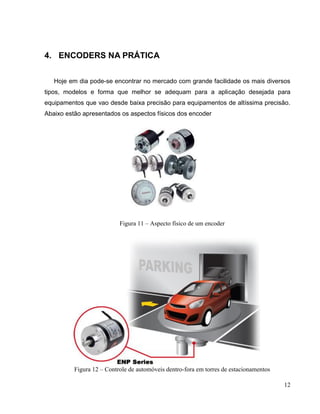 4. ENCODERS NA PRÁTICA
Hoje em dia pode-se encontrar no mercado com grande facilidade os mais diversos
tipos, modelos e forma que melhor se adequam para a aplicação desejada para
equipamentos que vao desde baixa precisão para equipamentos de altíssima precisão.
Abaixo estão apresentados os aspectos físicos dos encoder

Figura 11 – Aspecto físico de um encoder

Figura 12 – Controle de automóveis dentro-fora em torres de estacionamentos
12

 