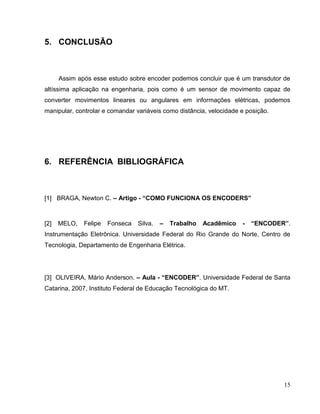 5. CONCLUSÃO

Assim após esse estudo sobre encoder podemos concluir que é um transdutor de
altíssima aplicação na engenharia, pois como é um sensor de movimento capaz de
converter movimentos lineares ou angulares em informações elétricas, podemos
manipular, controlar e comandar variáveis como distância, velocidade e posição.

6. REFERÊNCIA BIBLIOGRÁFICA

[1] BRAGA, Newton C. – Artigo - “COMO FUNCIONA OS ENCODERS”

[2]

MELO,

Felipe

Fonseca

Silva.

–

Trabalho

Acadêmico

-

“ENCODER”.

Instrumentação Eletrônica. Universidade Federal do Rio Grande do Norte, Centro de
Tecnologia, Departamento de Engenharia Elétrica.

[3] OLIVEIRA, Mário Anderson. – Aula - “ENCODER”. Universidade Federal de Santa
Catarina, 2007, Instituto Federal de Educação Tecnológica do MT.

15

 