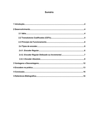 Sumário

1 Introdução.....................................................................................................................4
2 Desenvolvimento..........................................................................................................4
2.1 Idéia..................................................................................................................4
2.2 Transdutores Codificados (CDTs).................................................................5
2.3 Princípio de Funcionamento..........................................................................6
2.4 Tipos de encoder............................................................................................6
2.4.1. Encoder Regular.........................................................................................6
2.4.2. Encoder Regular Defasado ou Incremental.............................................7
2.4.3. Encoder Absoluto......................................................................................8
3 Vantagens e Desvantagens.......................................................................................12
4 Encoders na prática...................................................................................................13
5 Conclusão...................................................................................................................16
6 Referência Bibliográfica............................................................................................16

 