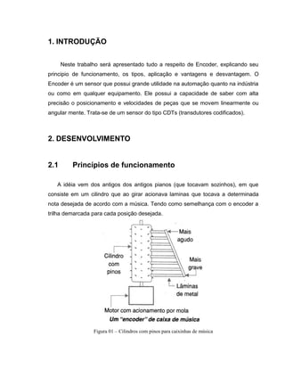 1. INTRODUÇÃO
Neste trabalho será apresentado tudo a respeito de Encoder, explicando seu
principio de funcionamento, os tipos, aplicação e vantagens e desvantagem. O
Encoder é um sensor que possui grande utilidade na automação quanto na indústria
ou como em qualquer equipamento. Ele possui a capacidade de saber com alta
precisão o posicionamento e velocidades de peças que se movem linearmente ou
angular mente. Trata-se de um sensor do tipo CDTs (transdutores codificados).

2. DESENVOLVIMENTO

2.1

Princípios de funcionamento

A idéia vem dos antigos dos antigos pianos (que tocavam sozinhos), em que
consiste em um cilindro que ao girar acionava laminas que tocava a determinada
nota desejada de acordo com a música. Tendo como semelhança com o encoder a
trilha demarcada para cada posição desejada.

Figura 01 – Cilindros com pinos para caixinhas de música

 