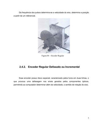Da frequência dos pulsos determina-se a velocidade do eixo, determina a posição
a partir de um referencial.

Figura 04 – Encoder Regular

2.4.2. Encoder Regular Defasado ou Incremental

Esse encoder possui disco especial, caracterizado pelos furos em duas linhas, o
que provoca uma defasagem nos sinais gerados pelos componentes ópticos,
permitindo ao computador determinar além da velocidade, o sentido de rotação do eixo.

5

 