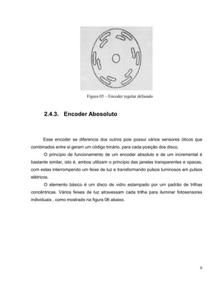 Figura 05 – Encoder regular defasado

2.4.3. Encoder Abosoluto

Esse encoder se diferencia dos outros pois possui vários sensores óticos que
combinados entre si geram um código binário, para cada posição dos disco.
O princípio de funcionamento de um encoder absoluto e de um incremental é
bastante similar, isto é, ambos utilizam o princípio das janelas transparentes e opacas,
com estas interrompendo um feixe de luz e transformando pulsos luminosos em pulsos
elétricos.
O elemento básico é um disco de vidro estampado por um padrão de trilhas
concêntricas. Vários feixes de luz atravessam cada trilha para iluminar fotosensores
individuais , como mostrado na figura 06 abaixo.

6

 