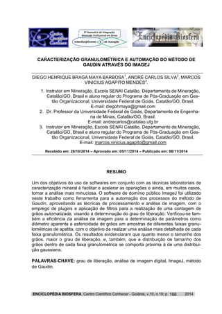 ENCICLOPÉDIA BIOSFERA, Centro Científico Conhecer - Goiânia, v.10, n.19; p. 2014166
CARACTERIZAÇÃO GRANULOMÉTRICA E AUTOMAÇÃO DO MÉTODO DE
GAUDIN ATRAVÉS DO IMAGEJ
DIEGO HENRIQUE BRAGA MAYA BARBOSA1
, ANDRÉ CARLOS SILVA2
, MARCOS
VINICIUS AGAPITO MENDES3
.
1. Instrutor em Mineração, Escola SENAI Catalão, Departamento de Mineração,
Catalão/GO, Brasil e aluno regular do Programa de Pós-Graduação em Ges-
tão Organizacional, Universidade Federal de Goiás, Catalão/GO, Brasil.
E-mail: diegohmaya@gmail.com
2. Dr. Professor da Universidade Federal de Goiás, Departamento de Engenha-
ria de Minas, Catalão/GO, Brasil.
E-mail: andrecarlos@catalao.ufg.br
3. Instrutor em Mineração, Escola SENAI Catalão, Departamento de Mineração,
Catalão/GO, Brasil e aluno regular do Programa de Pós-Graduação em Ges-
tão Organizacional, Universidade Federal de Goiás, Catalão/GO, Brasil.
E-mail: marcos.vinicius.agapito@gmail.com
Recebido em: 28/10/2014 – Aprovado em: 05/11/2014 – Publicado em: 06/11/2014
RESUMO
Um dos objetivos do uso de softwares em conjunto com as técnicas laboratoriais de
caracterização mineral é facilitar e acelerar as operações e ainda, em muitos casos,
tornar a análise mais minuciosa. O software de domínio público ImageJ foi utilizado
neste trabalho como ferramenta para a automação dos processos do método de
Gaudin, aproveitando as técnicas de processamento e análise de imagem, com o
emprego de plugins e aplicação de filtros para a realização de uma contagem de
grãos automatizada, visando a determinação do grau de liberação. Verificou-se tam-
bém a eficiência da análise de imagem para a determinação de parâmetros como
diâmetro aparente e esfericidade de grãos em amostras de diferentes faixas granu-
lométricas de apatita, com o objetivo de realizar uma análise mais detalhada de cada
faixa granulométrica. Os resultados evidenciaram que quanto menor o tamanho dos
grãos, maior o grau de liberação, e, também, que a distribuição de tamanho dos
grãos dentro de cada faixa granulométrica se comporta próxima à de uma distribui-
ção gaussiana.
PALAVRAS-CHAVE: grau de liberação, análise de imagem digital, ImageJ, método
de Gaudin.
 