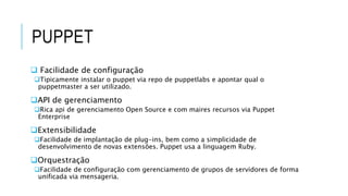 PUPPET
 Facilidade de configuração
Tipicamente instalar o puppet via repo de puppetlabs e apontar qual o
puppetmaster a ser utilizado.
API de gerenciamento
Rica api de gerenciamento Open Source e com maires recursos via Puppet
Enterprise
Extensibilidade
Facilidade de implantação de plug-ins, bem como a simplicidade de
desenvolvimento de novas extensões. Puppet usa a linguagem Ruby.
Orquestração
Facilidade de configuração com gerenciamento de grupos de servidores de forma
unificada via mensageria.
 