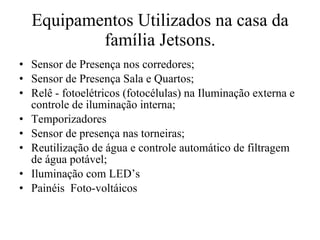 Equipamentos Utilizados na casa da família Jetsons. Sensor de Presença nos corredores; Sensor de Presença Sala e Quartos; Relê - fotoelétricos (fotocélulas) na Iluminação externa e controle de iluminação interna; Temporizadores Sensor de presença nas torneiras; Reutilização de água e controle automático de filtragem de água potável; Iluminação com LED’s  Painéis  Foto-voltáicos 