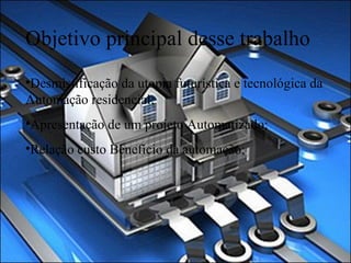Objetivo principal desse trabalho Desmistificação da utopia futurística e tecnológica da Automação residencial;  Apresentação de um projeto Automatizado; Relação custo Benefício da automação; 