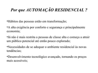 Por que AUTOMAÇÃO RESIDENCIAL ? Hábitos das pessoas estão em transformação; A alta exigência por conforto e segurança e principalmente economia; Já não é mais restrita a pessoas de classe alta e começa a atrair um público potencial até então pouco explorado; Necessidades de se adequar o ambiente residencial às novas tendências; Desenvolvimento tecnológico avançado, tornando os preços mais acessíveis; 